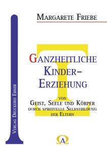 Friebe Margarete - Ganzheitliche Kindererziehung von Geist, Seele und Körper durch spirituelle  Selbstbildung der Eltern